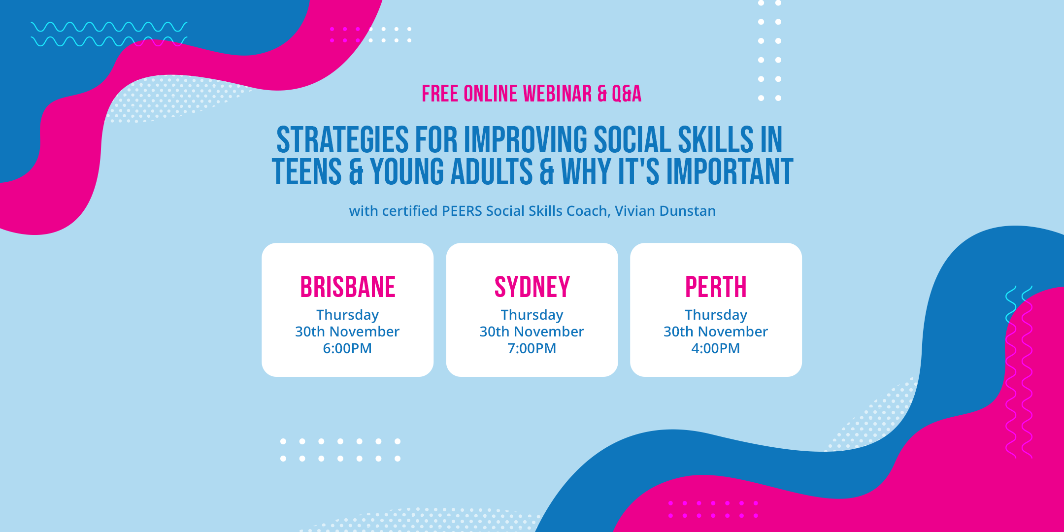 Poster for the Online webinar - Strategies For Improving Social Skills in Teens & Young Adults & Why It's Important with Certified PEERS Social Skills Coach, Vivian Dunstan. November 30, Thursday. Brisbane 6:00PM, Sydney 7:00PM and Perth 4:00PM